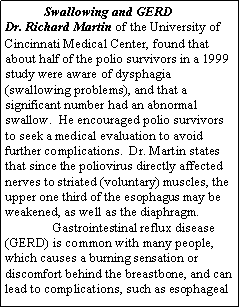 Text Box:             Swallowing and GERD 
Dr. Richard Martin of the University of Cincinnati Medical Center, found that about half of the polio survivors in a 1999 study were aware of dysphagia (swallowing problems), and that a significant number had an abnormal swallow.  He encouraged polio survivors to seek a medical evaluation to avoid further complications.  Dr. Martin states that since the poliovirus directly affected nerves to striated (voluntary) muscles, the upper one third of the esophagus may be weakened, as well as the diaphragm.
Gastrointestinal reflux disease (GERD) is common with many people, which causes a burning sensation or discomfort behind the breastbone, and can lead to complications, such as esophageal